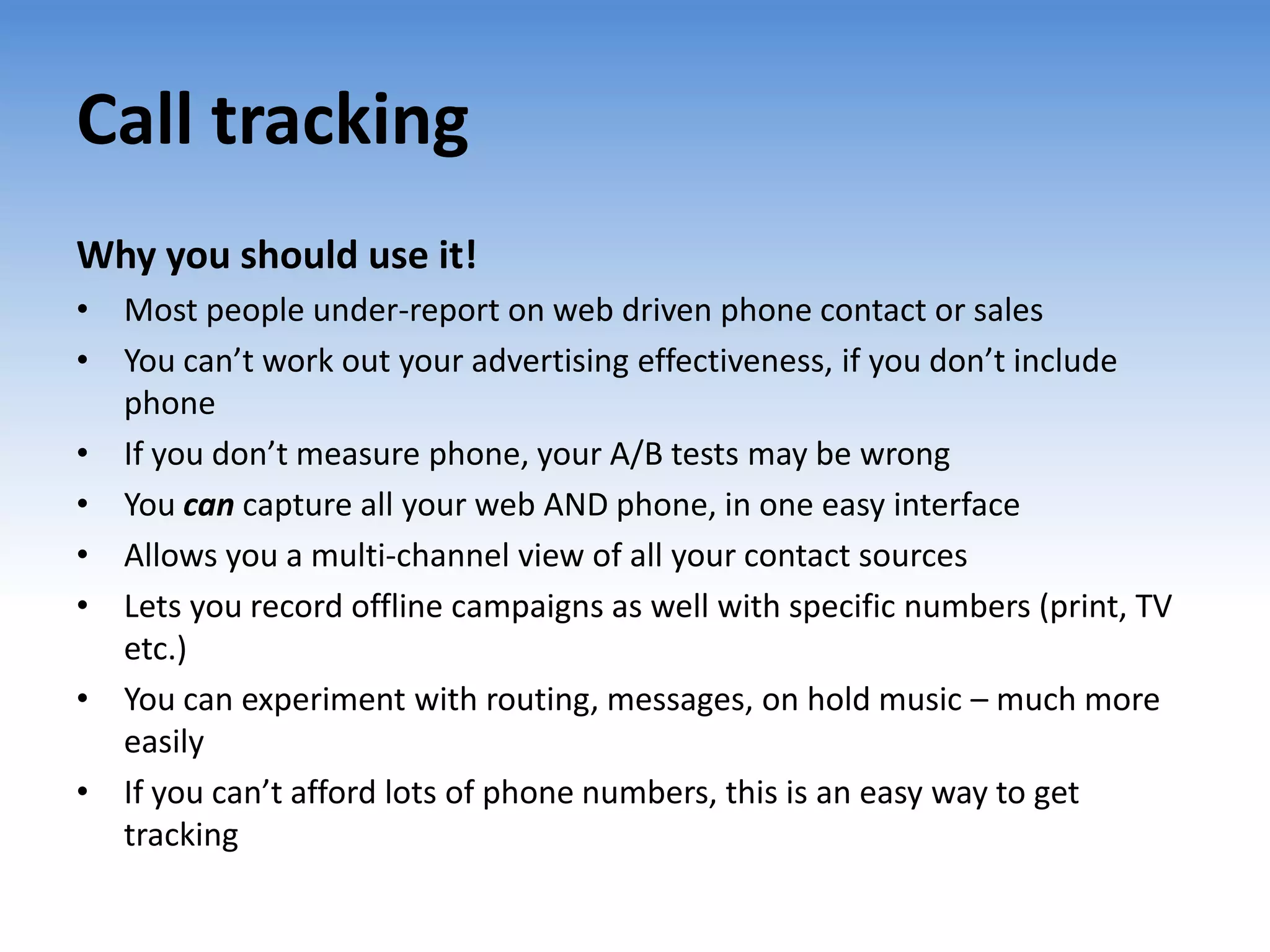 Call tracking
Why you should use it!
• Most people under-report on web driven phone contact or sales
• You can’t work out your advertising effectiveness, if you don’t include
  phone
• If you don’t measure phone, your A/B tests may be wrong
• You can capture all your web AND phone, in one easy interface
• Allows you a multi-channel view of all your contact sources
• Lets you record offline campaigns as well with specific numbers (print, TV
  etc.)
• You can experiment with routing, messages, on hold music – much more
  easily
• If you can’t afford lots of phone numbers, this is an easy way to get
  tracking
 