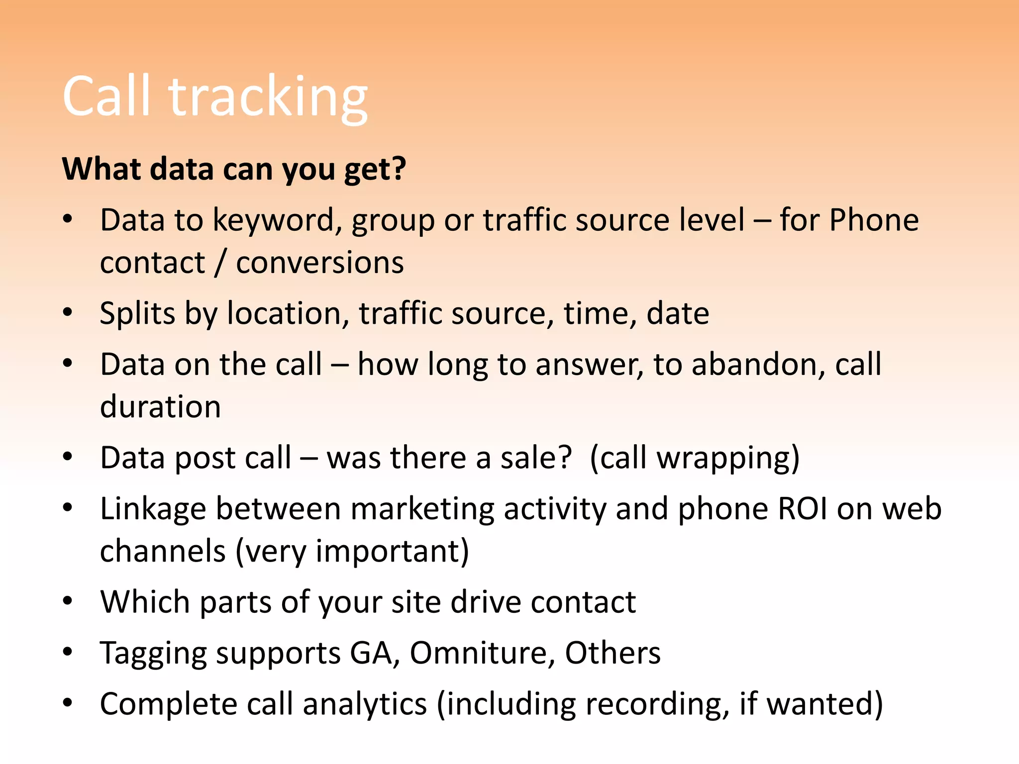 Call tracking
What data can you get?
• Data to keyword, group or traffic source level – for Phone
  contact / conversions
• Splits by location, traffic source, time, date
• Data on the call – how long to answer, to abandon, call
  duration
• Data post call – was there a sale? (call wrapping)
• Linkage between marketing activity and phone ROI on web
  channels (very important)
• Which parts of your site drive contact
• Tagging supports GA, Omniture, Others
• Complete call analytics (including recording, if wanted)
 