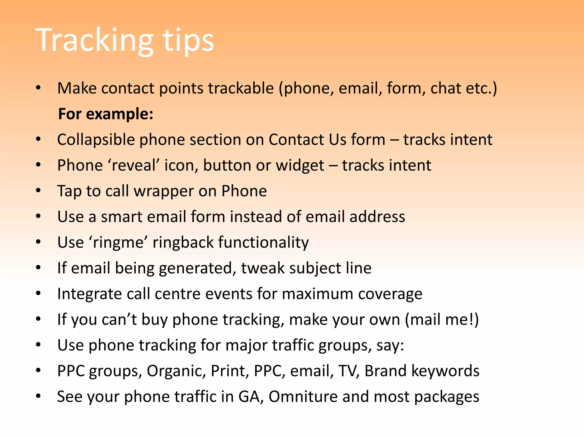 Tracking tips
• Make contact points trackable (phone, email, form, chat etc.)
  For example:
• Collapsible phone section on Contact Us form – tracks intent
• Phone ‘reveal’ icon, button or widget – tracks intent
• Tap to call wrapper on Phone
• Use a smart email form instead of email address
• Use ‘ringme’ ringback functionality
• If email being generated, tweak subject line
• Integrate call centre events for maximum coverage
• If you can’t buy phone tracking, make your own (mail me!)
• Use phone tracking for major traffic groups, say:
• PPC groups, Organic, Print, PPC, email, TV, Brand keywords
• See your phone traffic in GA, Omniture and most packages
 