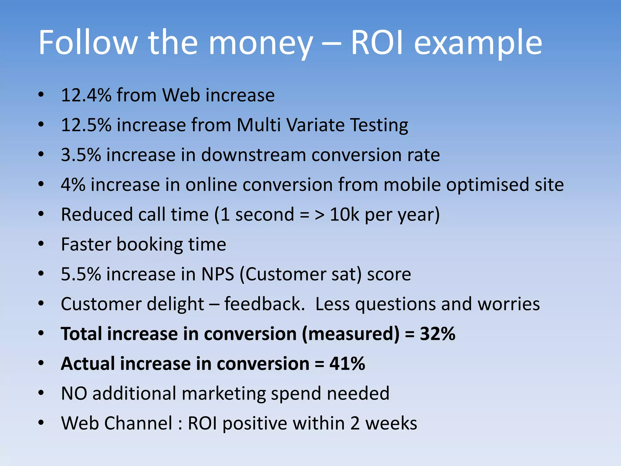 Follow the money – ROI example
•   12.4% from Web increase
•   12.5% increase from Multi Variate Testing
•   3.5% increase in downstream conversion rate
•   4% increase in online conversion from mobile optimised site
•   Reduced call time (1 second = > 10k per year)
•   Faster booking time
•   5.5% increase in NPS (Customer sat) score
•   Customer delight – feedback. Less questions and worries
•   Total increase in conversion (measured) = 32%
•   Actual increase in conversion = 41%
•   NO additional marketing spend needed
•   Web Channel : ROI positive within 2 weeks
 