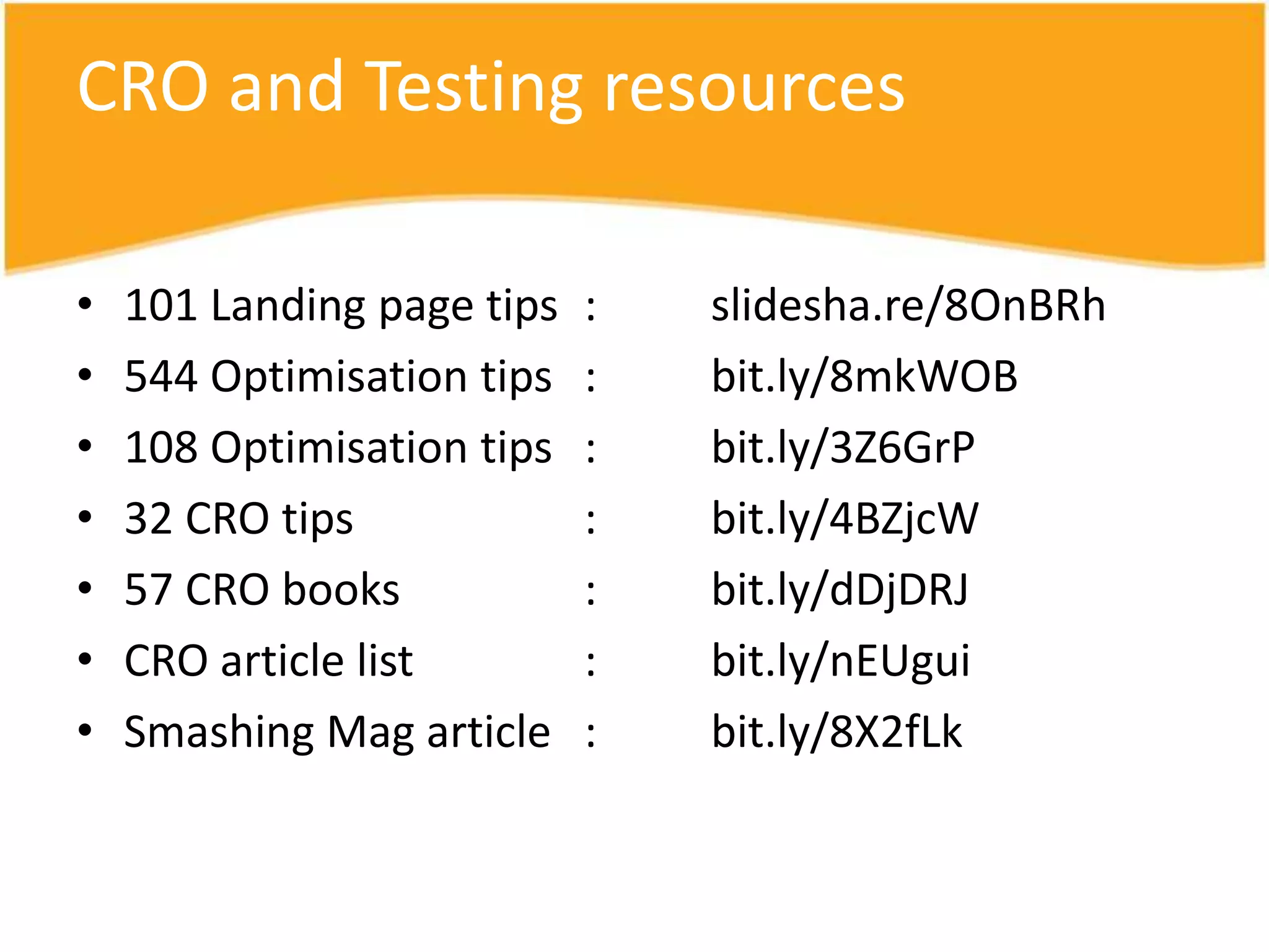 CRO and Testing resources

•   101 Landing page tips   :   slidesha.re/8OnBRh
•   544 Optimisation tips   :   bit.ly/8mkWOB
•   108 Optimisation tips   :   bit.ly/3Z6GrP
•   32 CRO tips             :   bit.ly/4BZjcW
•   57 CRO books            :   bit.ly/dDjDRJ
•   CRO article list        :   bit.ly/nEUgui
•   Smashing Mag article    :   bit.ly/8X2fLk
 