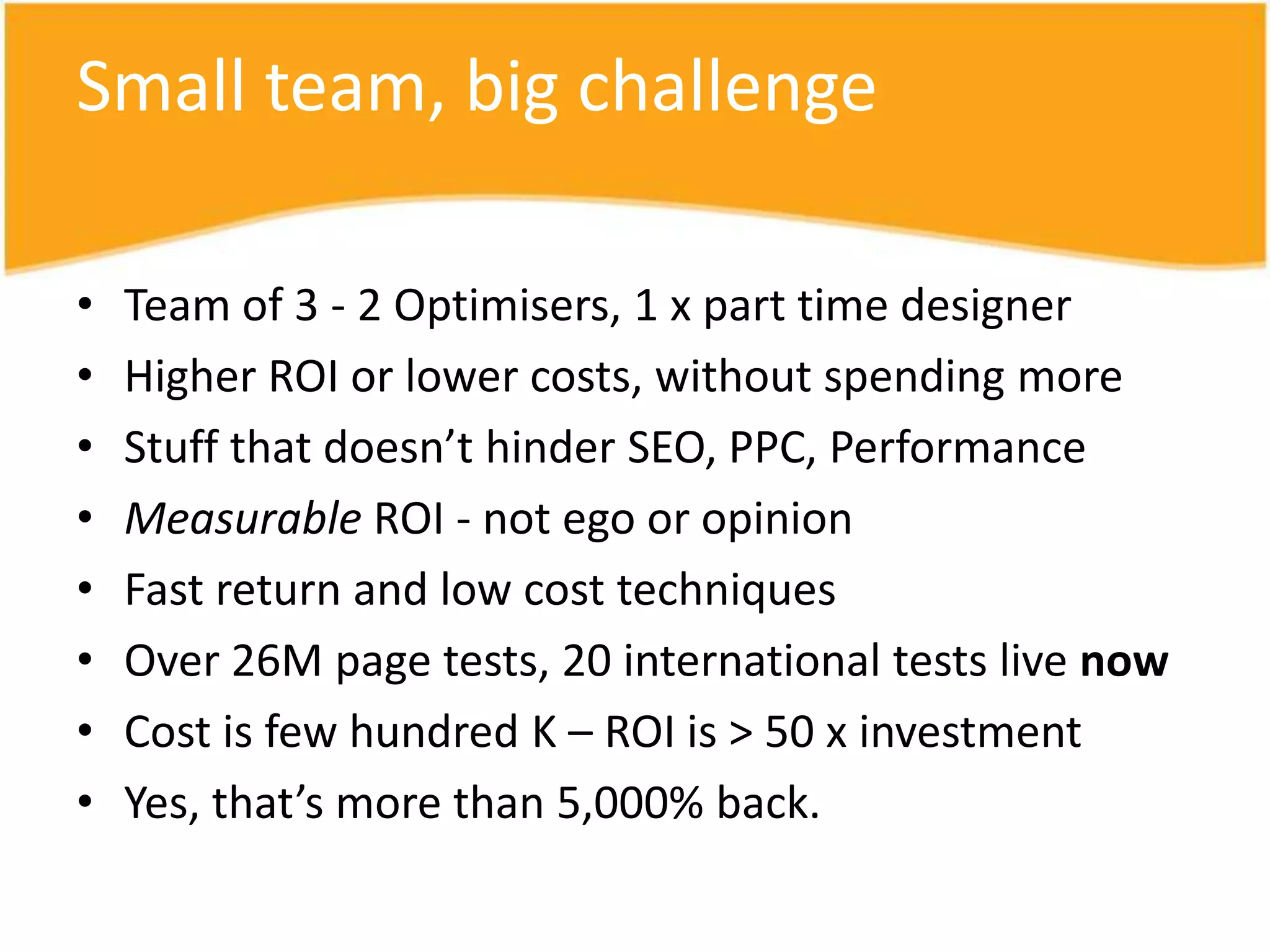 Small team, big challenge

•   Team of 3 - 2 Optimisers, 1 x part time designer
•   Higher ROI or lower costs, without spending more
•   Stuff that doesn’t hinder SEO, PPC, Performance
•   Measurable ROI - not ego or opinion
•   Fast return and low cost techniques
•   Over 26M page tests, 20 international tests live now
•   Cost is few hundred K – ROI is > 50 x investment
•   Yes, that’s more than 5,000% back.
 