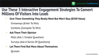 #convcon @rolandfrasier
Use These 5 Interactive Engagement Strategies To Convert
Millions Of Visitors Into Leads
• Give Them Something They Really Want But Won’t Buy ($500 Value)
Giveaways (Enter To Win)
Contests (Compete To Win)
• Ask Them Their Opinion
Polls (Ask 1 Simple Question)
Surveys (Ask A Series Of Questions)
• Let Them Find Out More About Themselves
Quizzes
 