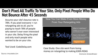 #convcon @rolandfrasierSource: imscalable.com
Tool Used: CodeDelay.com
Don’t Pixel All Traffic To Your Site.Only Pixel People Who Do
Not Bounce After 45 Seconds
Assume your site’s bounce rate is
78%. If you pixel everyone + run
retargeting ads to all, you’re
paying to reach 78% of people
who weren’t ever even interested
in your site. Delay firing the pixel
and only reach people who
wanted to be on your site.
Case Study: One site went from losing
money on retargeting to making 636% ROAS
 