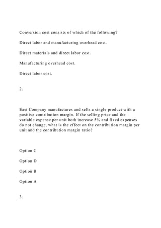 Conversion cost consists of which of the following?
Direct labor and manufacturing overhead cost.
Direct materials and direct labor cost.
Manufacturing overhead cost.
Direct labor cost.
2.
East Company manufactures and sells a single product with a
positive contribution margin. If the selling price and the
variable expense per unit both increase 5% and fixed expenses
do not change, what is the effect on the contribution margin per
unit and the contribution margin ratio?
Option C
Option D
Option B
Option A
3.
 