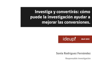 Investiga y convertirás: cómo
puede la investigación ayudar a
      mejorar las conversiones.


                            	
     Abril 2012




             Sonia Rodríguez Fernández
                   Responsable investigación
 