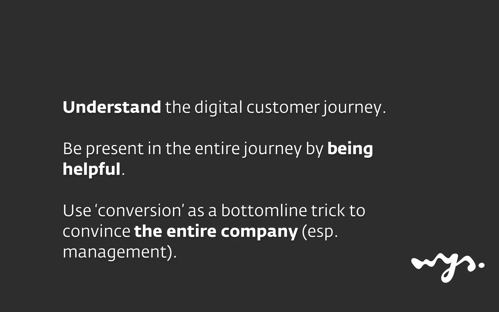 Understand the digital customer journey.
Be present in the entire journey by being
helpful.
Use ‘conversion’ as a bottomline trick to
convince the entire company (esp.
management).
 