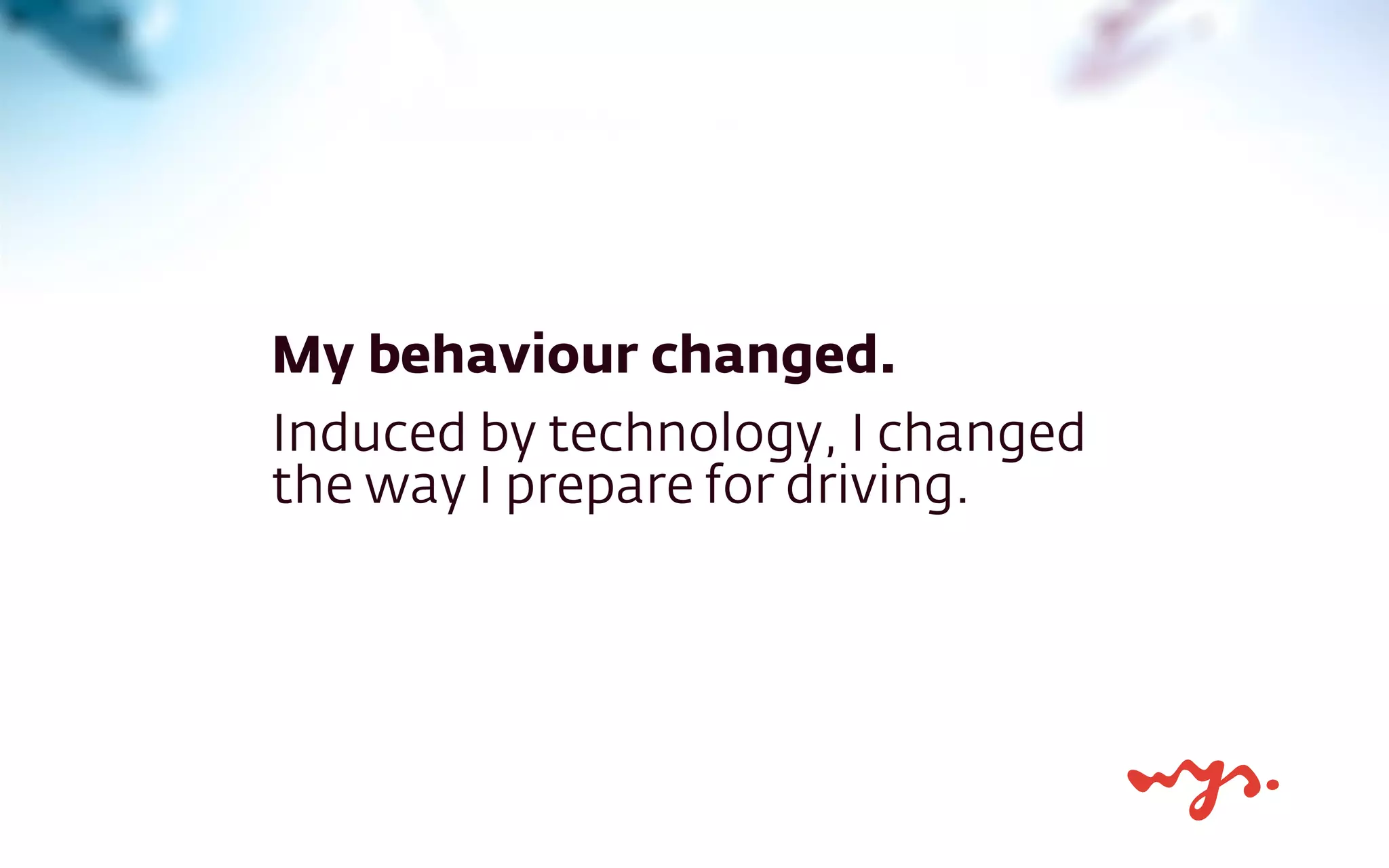 My behaviour changed.
Induced by technology, I changed
the way I prepare for driving.
 