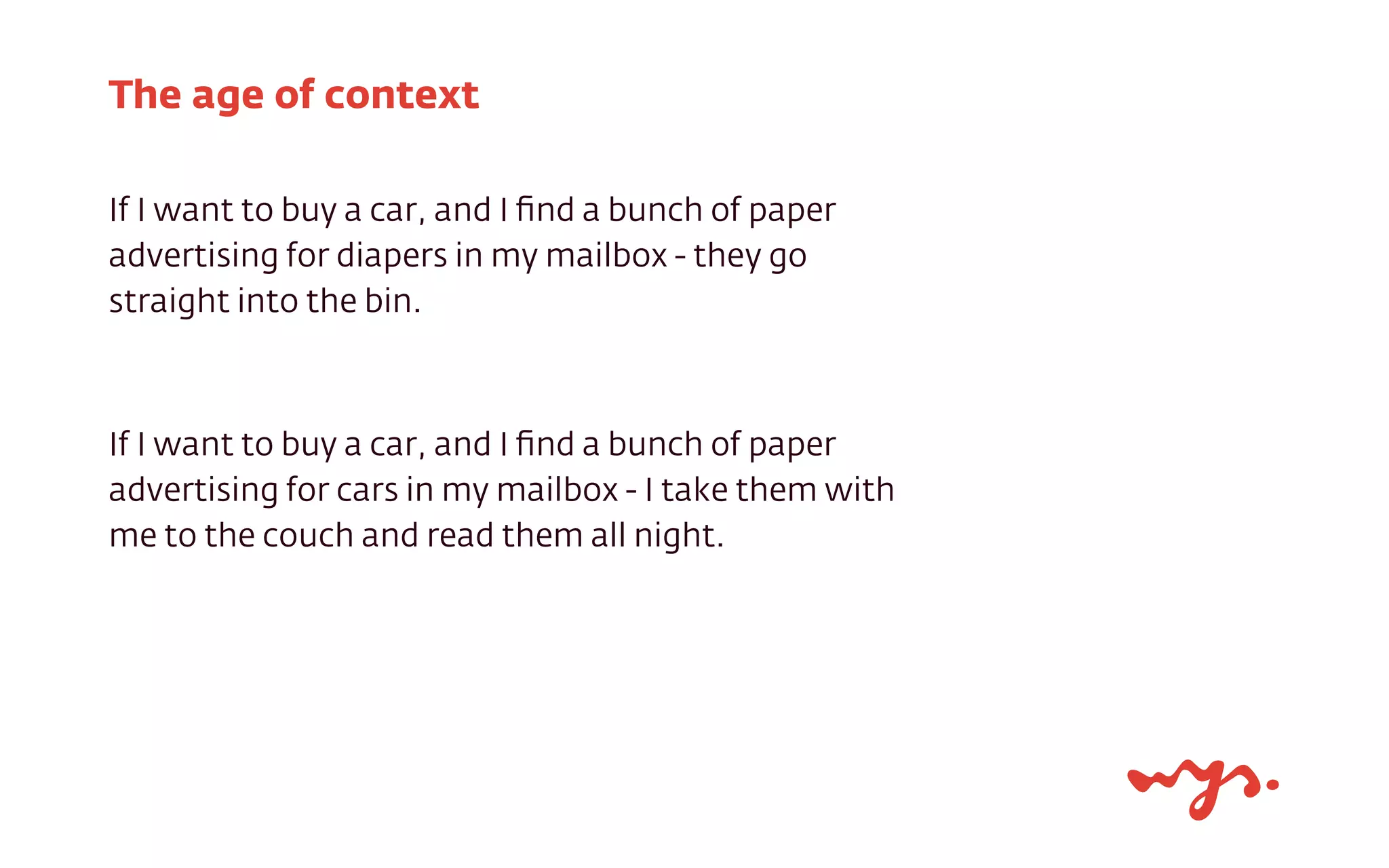 If I want to buy a car, and I ﬁnd a bunch of paper
advertising for diapers in my mailbox - they go
straight into the bin.
If I want to buy a car, and I ﬁnd a bunch of paper
advertising for cars in my mailbox - I take them with
me to the couch and read them all night.
The age of context
 