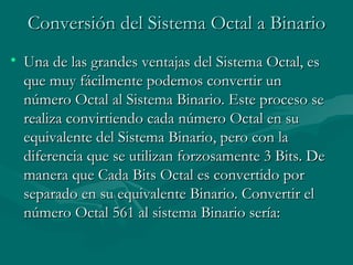 Conversión del Sistema Octal a Binario Una de las grandes ventajas del Sistema Octal, es que muy fácilmente podemos convertir un número Octal al Sistema Binario. Este proceso se realiza convirtiendo cada número Octal en su equivalente del Sistema Binario, pero con la diferencia que se utilizan forzosamente 3 Bits. De manera que Cada Bits Octal es convertido por separado en su equivalente Binario. Convertir el número Octal 561 al sistema Binario sería:  