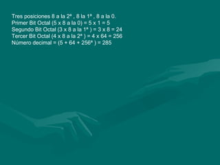 Tres posiciones 8 a la 2ª , 8 la 1ª , 8 a la 0.  Primer Bit Octal (5 x 8 a la 0) = 5 x 1 = 5  Segundo Bit Octal (3 x 8 a la 1ª ) = 3 x 8 = 24  Tercer Bit Octal (4 x 8 a la 2ª ) = 4 x 64 = 256  Número decimal = (5 + 64 + 256ª ) = 285  