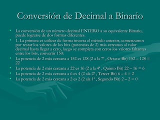 Conversión de Decimal a Binario La conversión de un número decimal ENTERO a su equivalente Binario, puede lograrse de dos formas diferentes. 1. La primera es utilizar de forma inversa el método anterior, comenzamos por restar los valores de los bits (potencias de 2) más cercanos al valor decimal hasta llegar a cero, luego se completa con ceros los valores faltantes entre los bits, convertir 150: La potencia de 2 más cercana a 152 es 128 (2 a la 7ª , Octavo Bit) 152 – 128 = 22  La potencia de 2 más cercana a 22 es 16 (2 a la 4ª , Quinto Bit) 22 – 16 = 6  La potencia de 2 más cercana a 6 es 4 (2 ala 2ª , Tercer Bit) 6 – 4 = 2  La potencia de 2 más cercana a 2 es 2 (2 ala 1ª , Segundo Bit) 2 – 2 = 0  