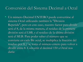 Conversión del Sistema Decimal a Octal Un número Decimal ENTERO puede convertirse al sistema Octal utilizando también la "División Repetida", pero en este caso, nuestro factor para dividir será el 8, de la misma manera, el residuo de la primera división será el LSB, y el residuo de la última división será el MLB. Para poder saber el número que se convierte en cada Bit octal, se multiplica la fracción del residuo por 8, y se toma el número entero para volver a dividir entre 8. Convertir el decimal 150 a Octal nos daría:  
