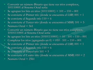 Convertir un número Binario que tiene sus tríos completos, 101110001 al Sistema Octal sería:Se agrupan los bits en tríos (101110001) = 101 – 110 – 001 Se convierte el Primer trío (donde se encuentra el LSB) 001 = 1 Se convierte el Segundo trío 110 = 6 Se convierte el Tercer trío (donde se encuentra el MSB) 101 = 5 Número Octal = 561 Convertir un número Binario que no tiene sus tríos completos, 10101110001 al Sistema Octal sería:Se agrupan los bits en tríos (10101110001) = 10 - 101 – 110 – 001 Completar los tríos (agregando un 0) = 010 - 101 – 110 – 001 Se convierte el Primer trío (donde se encuentra el LSB) 001 = 1 Se convierte el Segundo trío 110 = 6 Se convierte el Tercer trío 101 = 5 Se convierte el Cuarto trío (donde se encuentra el MSB) 010 = 2 Número Octal = 2561 