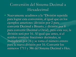 Conversión del Sistema Decimal a HexadecimalNuevamente acudimos a la “División repetida para lograr esta conversión, al igual que en los ejemplos anteriores (división por 2 para convertir Decimal a Binario, y división por 8 para convertir Decimal a Octal), pero esta vez, la división será por 16. Al igual que antes, si el residuo contiene fracciones decimales, se multiplican por 16 y se toma el número entero para la nueva división por 16. Convertir los números 1711 y 386 del Sistema Decimal s Hex. 