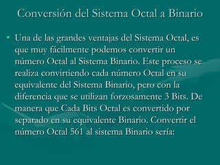 Conversión del Sistema Octal a BinarioUna de las grandes ventajas del Sistema Octal, es que muy fácilmente podemos convertir un número Octal al Sistema Binario. Este proceso se realiza convirtiendo cada número Octal en su equivalente del Sistema Binario, pero con la diferencia que se utilizan forzosamente 3 Bits. De manera que Cada Bits Octal es convertido por separado en su equivalente Binario. Convertir el número Octal 561 al sistema Binario sería: 