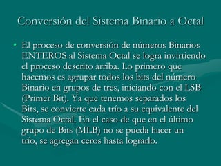 Conversión del Sistema Binario a OctalEl proceso de conversión de números Binarios ENTEROS al Sistema Octal se logra invirtiendo el proceso descrito arriba. Lo primero que hacemos es agrupar todos los bits del número Binario en grupos de tres, iniciando con el LSB (Primer Bit). Ya que tenemos separados los Bits, se convierte cada trío a su equivalente del Sistema Octal. En el caso de que en el último grupo de Bits (MLB) no se pueda hacer un trío, se agregan ceros hasta lograrlo. 