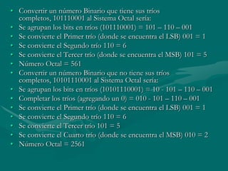 Convertir un número Binario que tiene sus tríos completos, 101110001 al Sistema Octal sería:Se agrupan los bits en tríos (101110001) = 101 – 110 – 001 Se convierte el Primer trío (donde se encuentra el LSB) 001 = 1 Se convierte el Segundo trío 110 = 6 Se convierte el Tercer trío (donde se encuentra el MSB) 101 = 5 Número Octal = 561 Convertir un número Binario que no tiene sus tríos completos, 10101110001 al Sistema Octal sería:Se agrupan los bits en tríos (10101110001) = 10 - 101 – 110 – 001 Completar los tríos (agregando un 0) = 010 - 101 – 110 – 001 Se convierte el Primer trío (donde se encuentra el LSB) 001 = 1 Se convierte el Segundo trío 110 = 6 Se convierte el Tercer trío 101 = 5 Se convierte el Cuarto trío (donde se encuentra el MSB) 010 = 2 Número Octal = 2561 