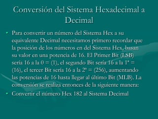 Conversión del Sistema Hexadecimal a DecimalPara convertir un número del Sistema Hex a su equivalente Decimal necesitamos primero recordar que la posición de los números en del Sistema Hex, basan su valor en una potencia de 16. El Primer Bit (LSB) sería 16 a la 0 = (1), el segundo Bit sería 16 a la 1ª = (16), el tercer Bit sería 16 a la 2ª = (256), aumentando las potencias de 16 hasta llegar al último Bit (MLB). La conversión se realiza entonces de la siguiente manera:Convertir el número Hex 182 al Sistema Decimal