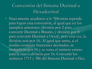 Conversión del Sistema Decimal a HexadecimalNuevamente acudimos a la “División repetida para lograr esta conversión, al igual que en los ejemplos anteriores (división por 2 para convertir Decimal a Binario, y división por 8 para convertir Decimal a Octal), pero esta vez, la división será por 16. Al igual que antes, si el residuo contiene fracciones decimales, se multiplican por 16 y se toma el número entero para la nueva división por 16. Convertir los números 1711 y 386 del Sistema Decimal s Hex. 