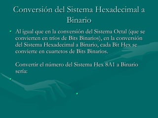 Conversión del Sistema Hexadecimal a BinarioAl igual que en la conversión del Sistema Octal (que se convierten en tríos de Bits Binarios), en la conversión del Sistema Hexadecimal a Binario, cada Bit Hex se convierte en cuartetos de Bits Binarios.Convertir el número del Sistema Hex 8A1 a Binario sería: