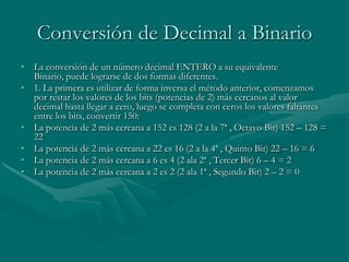Conversión de Decimal a BinarioLa conversión de un número decimal ENTERO a su equivalente Binario, puede lograrse de dos formas diferentes.1. La primera es utilizar de forma inversa el método anterior, comenzamos por restar los valores de los bits (potencias de 2) más cercanos al valor decimal hasta llegar a cero, luego se completa con ceros los valores faltantes entre los bits, convertir 150:La potencia de 2 más cercana a 152 es 128 (2 a la 7ª , Octavo Bit) 152 – 128 = 22 La potencia de 2 más cercana a 22 es 16 (2 a la 4ª , Quinto Bit) 22 – 16 = 6 La potencia de 2 más cercana a 6 es 4 (2 ala 2ª , Tercer Bit) 6 – 4 = 2 La potencia de 2 más cercana a 2 es 2 (2 ala 1ª , Segundo Bit) 2 – 2 = 0 