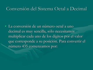 Conversión del Sistema Octal a DecimalLa conversión de un número octal a uno decimal es muy sencilla, sólo necesitamos multiplicar cada uno de los dígitos por el valor que corresponde a su posición. Para convertir el número 435 comenzamos por: 