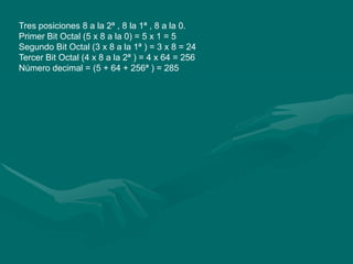 Tres posiciones 8 a la 2ª , 8 la 1ª , 8 a la 0. Primer Bit Octal (5 x 8 a la 0) = 5 x 1 = 5 Segundo Bit Octal (3 x 8 a la 1ª ) = 3 x 8 = 24 Tercer Bit Octal (4 x 8 a la 2ª ) = 4 x 64 = 256 Número decimal = (5 + 64 + 256ª ) = 285 