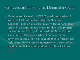 Conversión del Sistema Decimal a OctalUn número Decimal ENTERO puede convertirse al sistema Octal utilizando también la "División Repetida", pero en este caso, nuestro factor para dividir será el 8, de la misma manera, el residuo de la primera división será el LSB, y el residuo de la última división será el MLB. Para poder saber el número que se convierte en cada Bit octal, se multiplica la fracción del residuo por 8, y se toma el número entero para volver a dividir entre 8. Convertir el decimal 150 a Octal nos daría: 