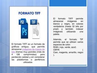 El formato TIFF es un formato de
gráficos antiguo, que permite
almacenar imágenes de mapas de
bits (trama) muy grandes (más de
4 GB comprimidos) pero
perdiendo calidad y sin considerar
las plataformas o periféricos
utilizados
El formato TIFF permite
almacenar imágenes en
blanco y negro, en colores
verdaderos (hasta 32 bits por
píxel) y también indexar
imágenes utilizando una
paleta.
Además, el formato TIF
permite que se utilicen varios
espacios de color:
RGB ( rojo, verde, azul)
CMYK (
Cian, magenta, amarillo, negro
).
 
