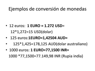 Ejemplos de conversión de monedas
• 12 euros: 1 EURO = 1.272 USD=
12*1,272=15 USD(dolar)
• 125 euros:1EURO=1,42504 AUD=
• 125*1,425=178,125 AUD(dolar australiano)
• 1000 euros: 1 EURO=77,1500 INR=
1000 *77,1500=77.149,98 INR (Rupia india)
