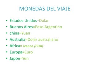 • Estados Unidos=Dolar
• Buenos Aires=Peso Argentino
• china=Yuan
• Australia=Dolar australiano
• Africa= franco (FCA)
• Europa=Euro
• Japon=Yen
MONEDAS DEL VIAJE
