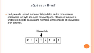 ¿QUÉ ES UN BYTE?
 Un byte es la unidad fundamental de datos en los ordenadores
personales, un byte son ocho bits contiguos. El byte es también la
unidad de medida básica para memoria, almacenando el equivalente
a un carácter.
 
