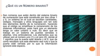 ¿QUÉ ES UN NÚMERO BINARIO?
 Son números que están dentro del sistema binario
de numeración que está constituido por dos cifras 1
y 0, un sistema en el cual se escriben cantidades,
códigos, mensajes y otros lenguajes con tan solo
dos elementos dentro de la numeración, haciendo
que el código se simplifique la comprensión de los
sistemas informáticos, pues hará que un elemento
tenga un valor unitario o nulo. Es decir que se
trabaja en un sistema de puertas cerradas o
abiertas. Una ambivalencia. Los elementos que se
utilizan son el número uno (1) y el cero (0), donde el
1 significa que la puerta está abierta y el 0, que da
como resultado que este elemento sea nulo o que la
puerta esté cerrada por lo que la información
ignorará este espacio.
 