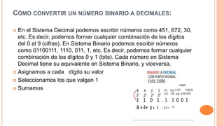 CÓMO CONVERTIR UN NÚMERO BINARIO A DECIMALES:
 En el Sistema Decimal podemos escribir números como 451, 672, 30,
etc. Es decir, podemos formar cualquier combinación de los dígitos
del 0 al 9 (cifras). En Sistema Binario podemos escribir números
como 01100111, 1110, 011, 1, etc. Es decir, podemos formar cualquier
combinación de los dígitos 0 y 1 (bits). Cada número en Sistema
Decimal tiene su equivalente en Sistema Binario, y viceversa.
 Asignamos a cada dígito su valor
 Seleccionamos los que valgan 1
 Sumamos
 