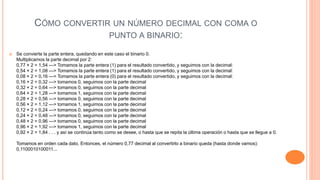 CÓMO CONVERTIR UN NÚMERO DECIMAL CON COMA O
PUNTO A BINARIO:
 Se convierte la parte entera, quedando en este caso el binario 0.
Multiplicamos la parte decimal por 2:
0,77 × 2 = 1,54 ---> Tomamos la parte entera (1) para el resultado convertido, y seguimos con la decimal:
0,54 × 2 = 1,08 ---> Tomamos la parte entera (1) para el resultado convertido, y seguimos con la decimal:
0,08 × 2 = 0,16 ---> Tomamos la parte entera (0) para el resultado convertido, y seguimos con la decimal:
0,16 × 2 = 0,32 ---> tomamos 0, seguimos con la parte decimal
0,32 × 2 = 0,64 ---> tomamos 0, seguimos con la parte decimal
0,64 × 2 = 1,28 ---> tomamos 1, seguimos con la parte decimal
0,28 × 2 = 0,56 ---> tomamos 0, seguimos con la parte decimal
0,56 × 2 = 1,12 ---> tomamos 1, seguimos con la parte decimal
0,12 × 2 = 0,24 ---> tomamos 0, seguimos con la parte decimal
0,24 × 2 = 0,48 ---> tomamos 0, seguimos con la parte decimal
0,48 × 2 = 0,96 ---> tomamos 0, seguimos con la parte decimal
0,96 × 2 = 1,92 ---> tomamos 1, seguimos con la parte decimal
0,92 × 2 = 1,84 . . . y así se continúa tanto como se desee, o hasta que se repita la última operación o hasta que se llegue a 0.
Tomamos en orden cada dato. Entonces, el número 0,77 decimal al convertirlo a binario queda (hasta donde vamos):
0,1100010100011...
 