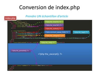Conversion de index.php
                        Prendre UN échantillon d’article
index.php
                                         <?php the_time('d'); ?>

                                         <?php the_time('M'); ?>

                                         <?php the_author(); ?>

                                         <?php comment_popup_link(); ?>   <?php the_tags(); ?>

                                         <?php the_category(‘, ’); ?>



                                   <?php the_title(); ?>



     <?php the_pemalink(); ?>

                                 <?php the_excerpt(); ?>
 