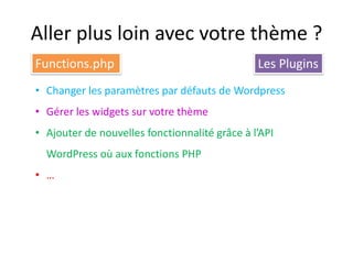 Aller plus loin avec votre thème ?
Functions.php                                  Les Plugins
• Changer les paramètres par défauts de Wordpress
• Gérer les widgets sur votre thème
• Ajouter de nouvelles fonctionnalité grâce à l’API
  WordPress où aux fonctions PHP
• …
 