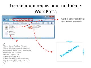 Le minimum requis pour un thème
                  WordPress
                                         C’est le fichier par défaut
                                         d’un thème WordPress




/*
Theme Name: FreeDays Tlemcen
Theme URI: http://wpdz.org/events/
Description: Théme Crée à partir d'une
template HTML Gratuite
Version: 1.0 (WP3.3.0)
Author: Ghilas BELHADJ
Author URI: http://junksource.com/
Tags: RamblingSoul, rs12, cool, sweet
*/
 