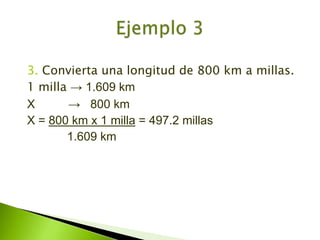 3. Convierta una longitud de 800 km a millas.1 milla -> 1.609 kmX          ->   800 kmX = 800 km x 1 milla = 497.2 millas            1.609 kmEjemplo 3