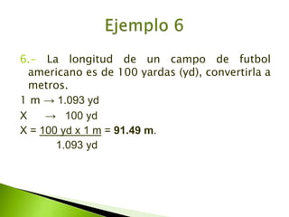 6.- La longitud de un campo de futbol americano es de 100 yardas (yd), convertirla a metros.1 m -> 1.093 ydX      ->   100 ydX = 100 yd x 1 m = 91.49 m.            1.093 ydEjemplo 6