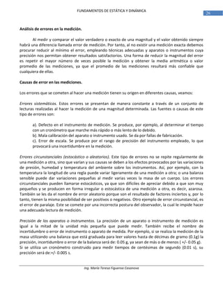 Ing. María Teresa Figueroa Casanova
26
FUNDAMENTOS DE ESTÁTICA Y DINÁMICA
Análisis de errores en la medición.
Al medir y comparar el valor verdadero o exacto de una magnitud y el valor obtenido siempre
habrá una diferencia llamada error de medición. Por tanto, al no existir una medición exacta debemos
procurar reducir al mínimo el error, empleando técnicas adecuadas y aparatos o instrumentos cuya
precisión nos permitan obtener resultados satisfactorios. Una forma de reducir la magnitud del error
es repetir el mayor número de veces posible la medición y obtener la media aritmética o valor
promedio de las mediciones, ya que el promedio de las mediciones resultará más confiable que
cualquiera de ellas.
Causas de error en las mediciones.
Los errores que se cometen al hacer una medición tienen su origen en diferentes causas, veamos:
Errores sistemáticos. Estos errores se presentan de manera constante a través de un conjunto de
lecturas realizadas al hacer la medición de una magnitud determinada. Las fuentes o causas de este
tipo de errores son:
a). Defecto en el instrumento de medición. Se produce, por ejemplo, al determinar el tiempo
con un cronómetro que marche más rápido o más lento de lo debido.
b). Mala calibración del aparato o instrumento usado. Se da por fallas de fabricación.
c). Error de escala. Se produce por el rango de precisión del instrumento empleado, lo que
provocará una incertidumbre en la medición.
Errores circunstanciales (estocástico o aleatorios). Este tipo de errores no se repite regularmente de
una medición a otra, sino que varían y sus causas se deben a los efectos provocados por las variaciones
de presión, humedad y temperatura del ambiente sobre los instrumentos. Así, por ejemplo, con la
temperatura la longitud de una regla puede variar ligeramente de una medición a otra; o una balanza
sensible puede dar variaciones pequeñas al medir varias veces la masa de un cuerpo. Los errores
circunstanciales pueden llamarse estocásticos, ya que son difíciles de apreciar debido a que son muy
pequeños y se producen en forma irregular o estocástica de una medición a otra, es decir, azarosa.
También se les da el nombre de error aleatorio porque son el resultado de factores inciertos y, por lo
tanto, tienen la misma posibilidad de ser positivos o negativos. Otro ejemplo de error circunstancial, es
el error de paralaje. Este se comete por una incorrecta postura del observador, la cual le impide hacer
una adecuada lectura de medición.
Precisión de los aparatos o instrumentos. La precisión de un aparato o instrumento de medición es
igual a la mitad de la unidad más pequeña que puede medir. También recibe el nombre de
incertidumbre o error de instrumento o aparato de medida. Por ejemplo, si se realiza la medición de la
masa utilizando una balanza que está graduada para leer valores hasta de décimas de gramo (0.1g) la
precisión, incertidumbre o error de la balanza será de: 0.05 g, ya sean de más o de menos ( +/- 0.05 g).
Si se utiliza un cronómetro construido para medir tiempos de centésimas de segundo (0.01 s), su
precisión será de:+/- 0.005 s.
 