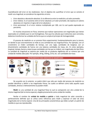 Ing. María Teresa Figueroa Casanova
27
FUNDAMENTOS DE ESTÁTICA Y DINÁMICA
Cuantificación del error en las mediciones. Con el objetivo de cuantificar el error que se comete al
medir una magnitud, se consideran los siguientes errores:
o Error absoluto o desviación absoluta. Es la diferencia entre la medición y el valor promedio.
o Error relativo. Es el cociente entre el error absoluto y el valor promedio. (Se expresa en valores
absolutos sin importar el signo del error absoluto.)
o Error porcentual. Es el error relativo multiplicado por 100, con lo cual queda expresado en
porciento.
En muchas situaciones en Física, tenemos que realizar operaciones con magnitudes que vienen
expresadas en unidades que no son homogéneas. Para que los cálculos que realicemos sean correctos,
debemos transformar las unidades de forma que se cumpla el principio de homogeneidad.
El proceso de medición es un proceso físico experimental, fundamentalmente para la ciencia,
en donde lo que concretamente se mide es una cantidad de una magnitud física. Por ejemplo, con un
cronómetro se miden cantidades de tiempo, con una regla, cantidades de longitud, con un
dinamómetro cantidades de fuerza con una balanza cantidades de masa, etc. En estos ejemplos,
longitud, tiempo, fuerza y masa (cuyas cantidades son las que se miden), son magnitudes de tipo física.
La cantidad de magnitud se expresa por medio de un producto algebraico de un número por una
unidad de medida adecuada. Por ejemplo, 39 kg, 350mg, 25 lb, etc. son cantidades de masa.
INSTRUMENTOS PARA MEDICION DE MAGNITUDES
De acuerdo con lo anterior, se podrá inferir que sólo por medio del proceso de medición es
posible identificar y definir a las magnitudes físicas, las cuales se definen como todo aquello cuyas
cantidades, directa o indirectamente se pueden medir.
Medir es una cantidad de una magnitud física la cual es compararla con otra unidad de la
misma magnitud (de la misma especie), elegida previamente como unidad de medida.
Recibe el nombre de unidad de medida o patrón a toda magnitud de valor conocido y
perfectamente definido que se utiliza como referencia para medir y expresar el valor de otras
magnitudes de la misma especie. Una de las principales características que debe cumplir un patrón de
medida es que sea reproducible.
 