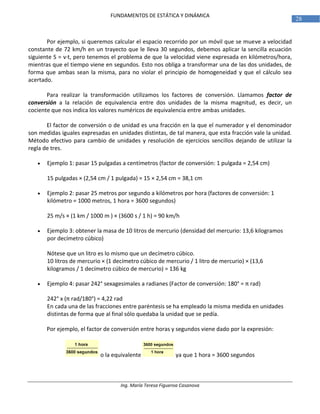 Ing. María Teresa Figueroa Casanova
28
FUNDAMENTOS DE ESTÁTICA Y DINÁMICA
Por ejemplo, si queremos calcular el espacio recorrido por un móvil que se mueve a velocidad
constante de 72 km/h en un trayecto que le lleva 30 segundos, debemos aplicar la sencilla ecuación
siguiente S = v·t, pero tenemos el problema de que la velocidad viene expresada en kilómetros/hora,
mientras que el tiempo viene en segundos. Esto nos obliga a transformar una de las dos unidades, de
forma que ambas sean la misma, para no violar el principio de homogeneidad y que el cálculo sea
acertado.
Para realizar la transformación utilizamos los factores de conversión. Llamamos factor de
conversión a la relación de equivalencia entre dos unidades de la misma magnitud, es decir, un
cociente que nos indica los valores numéricos de equivalencia entre ambas unidades.
El factor de conversión o de unidad es una fracción en la que el numerador y el denominador
son medidas iguales expresadas en unidades distintas, de tal manera, que esta fracción vale la unidad.
Método efectivo para cambio de unidades y resolución de ejercicios sencillos dejando de utilizar la
regla de tres.
 Ejemplo 1: pasar 15 pulgadas a centímetros (factor de conversión: 1 pulgada = 2,54 cm)
15 pulgadas × (2,54 cm / 1 pulgada) = 15 × 2,54 cm = 38,1 cm
 Ejemplo 2: pasar 25 metros por segundo a kilómetros por hora (factores de conversión: 1
kilómetro = 1000 metros, 1 hora = 3600 segundos)
25 m/s × (1 km / 1000 m ) × (3600 s / 1 h) = 90 km/h
 Ejemplo 3: obtener la masa de 10 litros de mercurio (densidad del mercurio: 13,6 kilogramos
por decímetro cúbico)
Nótese que un litro es lo mismo que un decímetro cúbico.
10 litros de mercurio × (1 decímetro cúbico de mercurio / 1 litro de mercurio) × (13,6
kilogramos / 1 decímetro cúbico de mercurio) = 136 kg
 Ejemplo 4: pasar 242° sexagesimales a radianes (Factor de conversión: 180° = π rad)
242° x (π rad/180°) = 4,22 rad
En cada una de las fracciones entre paréntesis se ha empleado la misma medida en unidades
distintas de forma que al final sólo quedaba la unidad que se pedía.
Por ejemplo, el factor de conversión entre horas y segundos viene dado por la expresión:
o la equivalente ya que 1 hora = 3600 segundos
 