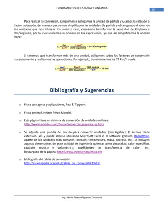 Ing. María Teresa Figueroa Casanova
29
FUNDAMENTOS DE ESTÁTICA Y DINÁMICA
Para realizar la conversión, simplemente colocamos la unidad de partida y usamos la relación o
factor adecuado, de manera que se nos simplifiquen las unidades de partida y obtengamos el valor en
las unidades que nos interesa. En nuestro caso, deseamos transformar la velocidad de Km/hora a
Km/segundo, por lo cual usaremos la primera de las expresiones, ya que así simplificamos la unidad
hora:
Si tenemos que transformar más de una unidad, utilizamos todos los factores de conversión
sucesivamente y realizamos las operaciones. Por ejemplo, transformemos los 72 Km/h a m/s:
Bibliografía y Sugerencias
o Física conceptos y aplicaciones, Paul E. Tippens.
o Física general, Héctor Pérez Montiel.
o Esta página tiene un sistema de conversión de unidades en línea:
http://www.amadeus.net/home/converters/es/area_es.htm
o Se adjunta una planilla de cálculo para convertir unidades (descargable). El archivo tiene
extensión .xls y puede abrirse utilizando Microsoft Excel o el software gratuito OpenOffice.
Aparte de las unidades más comunes (presión, temperatura, masa, energía, etc.) se incluyen
algunas dimensiones de gran utilidad en ingeniería química como viscosidad, calor específico,
caudales másico y volumétrico, coeficientes de transferencia de calor, etc.
Descargado de la pagina: http://www.ingenieriaquimica.org
o bibliografía de tablas de conversión
http://es.wikipedia.org/wiki/Tablas_de_conversi%C3%B3n
 