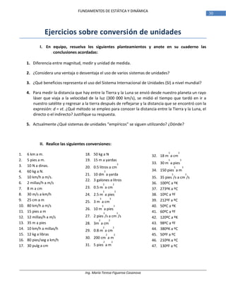Ing. María Teresa Figueroa Casanova
30
FUNDAMENTOS DE ESTÁTICA Y DINÁMICA
Ejercicios sobre conversión de unidades
I. En equipo, resuelva los siguientes planteamientos y anote en su cuaderno las
conclusiones acordadas:
1. Diferencia entre magnitud, medir y unidad de medida.
2. ¿Considera una ventaja o desventaja el uso de varios sistemas de unidades?
3. ¿Qué beneficios representa el uso del Sistema Internacional de Unidades (SI) a nivel mundial?
4. Para medir la distancia que hay entre la Tierra y la Luna se envió desde nuestro planeta un rayo
láser que viaja a la velocidad de la luz (300 000 km/s), se midió el tiempo que tardó en ir a
nuestro satélite y regresar a la tierra después de reflejarse y la distancia que se encontró con la
expresión: d = vt. ¿Qué método se empleo para conocer la distancia entre la Tierra y la Luna, el
directo o el indirecto? Justifique su respuesta.
5. Actualmente ¿Qué sistemas de unidades “empíricos” se siguen utilizando? ¿Dónde?
II. Realice las siguientes conversiones:
1. 6 km a m.
2. 5 pies a m.
3. 10 N a dinas.
4. 60 kg a N.
5. 10 km/h a m/s.
6. 2 millas/h a m/s
7. 8 m a cm
8. 30 m/s a km/h
9. 25 cm a m
10. 80 km/h a m/s
11. 15 pies a m
12. 12 millas/h a m/s
13. 35 m a pies
14. 10 km/h a millas/h
15. 12 kg a libras
16. 80 pies/seg a km/h
17. 30 pulg a cm
18. 50 kg a N
19. 15 m a yardas
20. 0.5 litros a cm
3
21. 10 dm
3
a yarda
22. 3 galones a litros
23. 0.5 m
2
a cm
2
24. 2.5 m
2
a pies
2
25. 3 m
3
a cm
3
26. 10 m
3
a pies
3
27. 2 pies
3
/s a cm
3
/s
28. 3m
2
a cm
2
29. 0.8 m
2
a cm
2
30. 200 cm
2
a m
2
31. 5 pies
2
a m
2
32. 18 m
3
a cm
3
33. 30 m
3
a pies
3
34. 150 pies
3
a m
3
35. 35 pies
3
/s a cm
3
/s
36. 100ºC a ºK
37. 273ºK a ºC
38. 10ºC a ºF
39. 212ºF a ºC
40. 50ºC a ºK
41. 60ºC a ºF
42. 120ºC a ºK
43. 98ºC a ºF
44. 380ºK a ºC
45. 50ºF a ºC
46. 210ºK a ºC
47. 130ºF a ºC
 