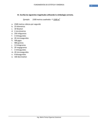 Ing. María Teresa Figueroa Casanova
31
FUNDAMENTOS DE ESTÁTICA Y DINÁMICA
III. Escriba las siguientes magnitudes utilizando la simbología correcta.
Ejemplo: 1500 metros cuadrados  1500 m2
a. 2500 metros cúbicos por segundo
b. 25 kilómetros
c. 30 Newton
d. 2 micrómetros
e. 250 miligramos
f. 3 milisegundos
g. 20 microsegundos
h. 500 gigas
i. 480 gramos
j. 3.5 kilogramos
k. 20 megagramos
l. 3 milisegundos
m. 20 microsegundos
n. 4 kilosegundos
o. 160 decinewton
 