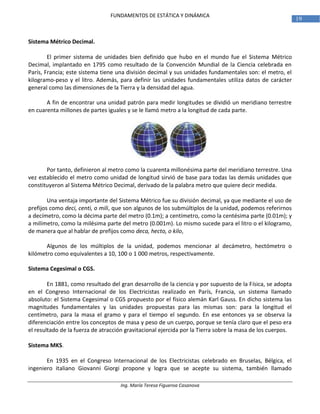 Ing. María Teresa Figueroa Casanova
19
FUNDAMENTOS DE ESTÁTICA Y DINÁMICA
Sistema Métrico Decimal.
El primer sistema de unidades bien definido que hubo en el mundo fue el Sistema Métrico
Decimal, implantado en 1795 como resultado de la Convención Mundial de la Ciencia celebrada en
París, Francia; este sistema tiene una división decimal y sus unidades fundamentales son: el metro, el
kilogramo-peso y el litro. Además, para definir las unidades fundamentales utiliza datos de carácter
general como las dimensiones de la Tierra y la densidad del agua.
A fin de encontrar una unidad patrón para medir longitudes se dividió un meridiano terrestre
en cuarenta millones de partes iguales y se le llamó metro a la longitud de cada parte.
Por tanto, definieron al metro como la cuarenta millonésima parte del meridiano terrestre. Una
vez establecido el metro como unidad de longitud sirvió de base para todas las demás unidades que
constituyeron al Sistema Métrico Decimal, derivado de la palabra metro que quiere decir medida.
Una ventaja importante del Sistema Métrico fue su división decimal, ya que mediante el uso de
prefijos como deci, centi, o mili, que son algunos de los submúltiplos de la unidad, podemos referirnos
a decímetro, como la décima parte del metro (0.1m); a centímetro, como la centésima parte (0.01m); y
a milímetro, como la milésima parte del metro (0.001m). Lo mismo sucede para el litro o el kilogramo,
de manera que al hablar de prefijos como deca, hecto, o kilo,
Algunos de los múltiplos de la unidad, podemos mencionar al decámetro, hectómetro o
kilómetro como equivalentes a 10, 100 o 1 000 metros, respectivamente.
Sistema Cegesimal o CGS.
En 1881, como resultado del gran desarrollo de la ciencia y por supuesto de la Física, se adopta
en el Congreso Internacional de los Electricistas realizado en París, Francia, un sistema llamado
absoluto: el Sistema Cegesimal o CGS propuesto por el físico alemán Karl Gauss. En dicho sistema las
magnitudes fundamentales y las unidades propuestas para las mismas son: para la longitud el
centímetro, para la masa el gramo y para el tiempo el segundo. En ese entonces ya se observa la
diferenciación entre los conceptos de masa y peso de un cuerpo, porque se tenía claro que el peso era
el resultado de la fuerza de atracción gravitacional ejercida por la Tierra sobre la masa de los cuerpos.
Sistema MKS.
En 1935 en el Congreso Internacional de los Electricistas celebrado en Bruselas, Bélgica, el
ingeniero italiano Giovanni Giorgi propone y logra que se acepte su sistema, también llamado
 