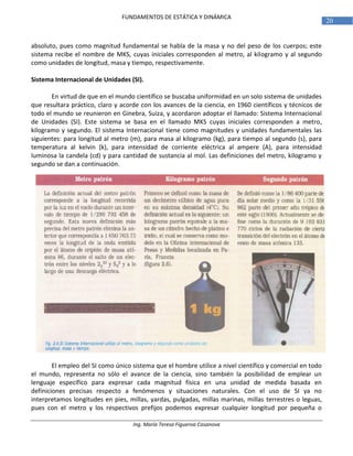 Ing. María Teresa Figueroa Casanova
20
FUNDAMENTOS DE ESTÁTICA Y DINÁMICA
absoluto, pues como magnitud fundamental se habla de la masa y no del peso de los cuerpos; este
sistema recibe el nombre de MKS, cuyas iniciales corresponden al metro, al kilogramo y al segundo
como unidades de longitud, masa y tiempo, respectivamente.
Sistema Internacional de Unidades (SI).
En virtud de que en el mundo científico se buscaba uniformidad en un solo sistema de unidades
que resultara práctico, claro y acorde con los avances de la ciencia, en 1960 científicos y técnicos de
todo el mundo se reunieron en Ginebra, Suiza, y acordaron adoptar el llamado: Sistema Internacional
de Unidades (SI). Este sistema se basa en el llamado MKS cuyas iniciales corresponden a metro,
kilogramo y segundo. El sistema Internacional tiene como magnitudes y unidades fundamentales las
siguientes: para longitud al metro (m), para masa al kilogramo (kg), para tiempo al segundo (s), para
temperatura al kelvin (k), para intensidad de corriente eléctrica al ampere (A), para intensidad
luminosa la candela (cd) y para cantidad de sustancia al mol. Las definiciones del metro, kilogramo y
segundo se dan a continuación.
El empleo del SI como único sistema que el hombre utilice a nivel científico y comercial en todo
el mundo, representa no sólo el avance de la ciencia, sino también la posibilidad de emplear un
lenguaje específico para expresar cada magnitud física en una unidad de medida basada en
definiciones precisas respecto a fenómenos y situaciones naturales. Con el uso de SI ya no
interpretamos longitudes en pies, millas, yardas, pulgadas, millas marinas, millas terrestres o leguas,
pues con el metro y los respectivos prefijos podemos expresar cualquier longitud por pequeña o
 