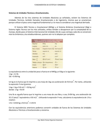 Ing. María Teresa Figueroa Casanova
23
FUNDAMENTOS DE ESTÁTICA Y DINÁMICA
Sistemas de Unidades Técnicos o Gravitacionales.
Además de los tres sistemas de Unidades Absolutas ya señalados, existen los Sistemas de
Unidades Técnicos, también llamados Gravitacionales o de Ingeniería, mismos que se caracterizan
porque utilizan el peso como magnitud fundamental y a la masa la consideran una magnitud derivada.
El Sistema MKS Técnico o Gravitacional (MKSg) y el Sistema Británico Gravitacional (Sbg) o
Sistema Inglés Técnico son los más utilizados, ambos tienden a desaparecer por la complejidad de su
manejo, dando paso al Sistema Internacional de Unidades (SI) de cuyas ventajas cada día se convencen
más los británicos y los estadounidenses, quienes aún no lo adoptan por completo.
La equivalencia entre la unidad de peso o fuerza en el MKSg y el Sbg es la siguiente:
1 kg = 2.2 lb
1lb = 0.454 kg
Un kg es la fuerza que le imprime a una masa de 1kg una aceleración de 9.8 m/s
2
. Por tanto, utilizando
la expresión F=ma tenemos:
1 kg= 1 kg x 9.8 m/s
2
= 9.8 kg m/s
2
donde: 1 kg = 9.8 N
Una lb es aquella fuerza que le imprime a una masa de una libra, o sea, 0.454 kg, una aceleración de
32.17 pies/s
2
equivalente a 9.8 m/s
2
. Utilizando la expresión F=ma, calculamos la equivalencia de 1 lb a
newton:
1 lb = 0.454 kg x 9.8 m/s
2
= 4.45 N
Con las equivalencias anteriores podemos convertir unidades de fuerza de los Sistemas de Unidades
Absolutos a Técnicos o Gravitacionales y viceversa.
 